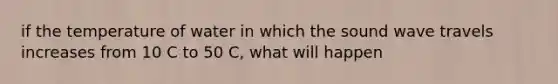 if the temperature of water in which the sound wave travels increases from 10 C to 50 C, what will happen