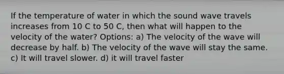 If the temperature of water in which the sound wave travels increases from 10 C to 50 C, then what will happen to the velocity of the water? Options: a) The velocity of the wave will decrease by half. b) The velocity of the wave will stay the same. c) It will travel slower. d) it will travel faster