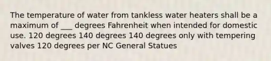 The temperature of water from tankless water heaters shall be a maximum of ___ degrees Fahrenheit when intended for domestic use. 120 degrees 140 degrees 140 degrees only with tempering valves 120 degrees per NC General Statues