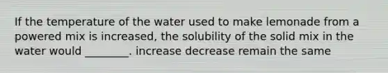 If the temperature of the water used to make lemonade from a powered mix is increased, the solubility of the solid mix in the water would ________. increase decrease remain the same