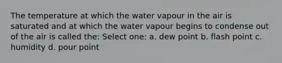 The temperature at which the water vapour in the air is saturated and at which the water vapour begins to condense out of the air is called the: Select one: a. dew point b. flash point c. humidity d. pour point