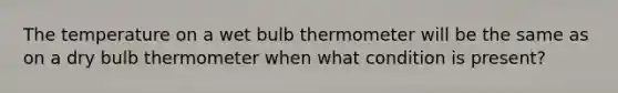 The temperature on a wet bulb thermometer will be the same as on a dry bulb thermometer when what condition is present?