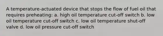 A temperature-actuated device that stops the flow of fuel oil that requires preheating: a. high oil temperature cut-off switch b. low oil temperature cut-off switch c. low oil temperature shut-off valve d. low oil pressure cut-off switch