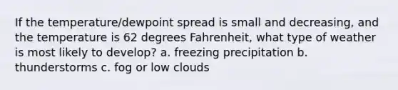 If the temperature/dewpoint spread is small and decreasing, and the temperature is 62 degrees Fahrenheit, what type of weather is most likely to develop? a. freezing precipitation b. thunderstorms c. fog or low clouds