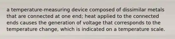 a temperature-measuring device composed of dissimilar metals that are connected at one end; heat applied to the connected ends causes the generation of voltage that corresponds to the temperature change, which is indicated on a temperature scale.