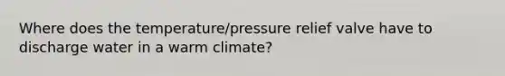 Where does the temperature/pressure relief valve have to discharge water in a warm climate?