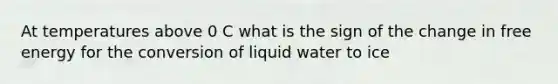 At temperatures above 0 C what is the sign of the change in free energy for the conversion of liquid water to ice