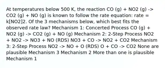 At temperatures below 500 K, the reaction CO (g) + NO2 (g) -> CO2 (g) + NO (g) is known to follow the rate equation: rate = k[NO2]2. Of the 3 mechanisms below, which best fits the observed rate law? Mechanism 1: Concerted Process CO (g) + NO2 (g) -> CO2 (g) + NO (g) Mechanism 2: 2-Step Process NO2 + NO2 -> NO3 + NO (RDS) NO3 + CO -> NO2 + CO2 Mechanism 3: 2-Step Process NO2 -> NO + O (RDS) O + CO -> CO2 None are plausible Mechanism 3 Mechanism 2 <a href='https://www.questionai.com/knowledge/keWHlEPx42-more-than' class='anchor-knowledge'>more than</a> one is plausible Mechanism 1