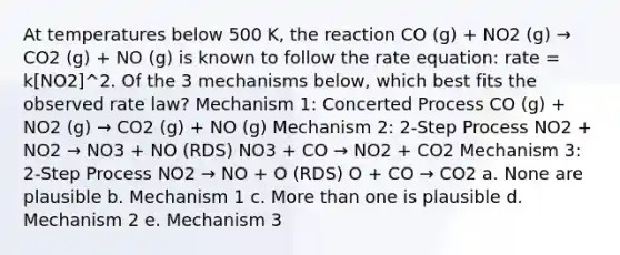 At temperatures below 500 K, the reaction CO (g) + NO2 (g) → CO2 (g) + NO (g) is known to follow the rate equation: rate = k[NO2]^2. Of the 3 mechanisms below, which best fits the observed rate law? Mechanism 1: Concerted Process CO (g) + NO2 (g) → CO2 (g) + NO (g) Mechanism 2: 2-Step Process NO2 + NO2 → NO3 + NO (RDS) NO3 + CO → NO2 + CO2 Mechanism 3: 2-Step Process NO2 → NO + O (RDS) O + CO → CO2 a. None are plausible b. Mechanism 1 c. More than one is plausible d. Mechanism 2 e. Mechanism 3