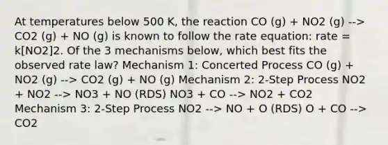 At temperatures below 500 K, the reaction CO (g) + NO2 (g) --> CO2 (g) + NO (g) is known to follow the rate equation: rate = k[NO2]2. Of the 3 mechanisms below, which best fits the observed rate law? Mechanism 1: Concerted Process CO (g) + NO2 (g) --> CO2 (g) + NO (g) Mechanism 2: 2-Step Process NO2 + NO2 --> NO3 + NO (RDS) NO3 + CO --> NO2 + CO2 Mechanism 3: 2-Step Process NO2 --> NO + O (RDS) O + CO --> CO2