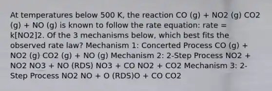 At temperatures below 500 K, the reaction CO (g) + NO2 (g) CO2 (g) + NO (g) is known to follow the rate equation: rate = k[NO2]2. Of the 3 mechanisms below, which best fits the observed rate law? Mechanism 1: Concerted Process CO (g) + NO2 (g) CO2 (g) + NO (g) Mechanism 2: 2-Step Process NO2 + NO2 NO3 + NO (RDS) NO3 + CO NO2 + CO2 Mechanism 3: 2-Step Process NO2 NO + O (RDS)O + CO CO2