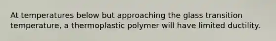 At temperatures below but approaching the glass transition temperature, a thermoplastic polymer will have limited ductility.