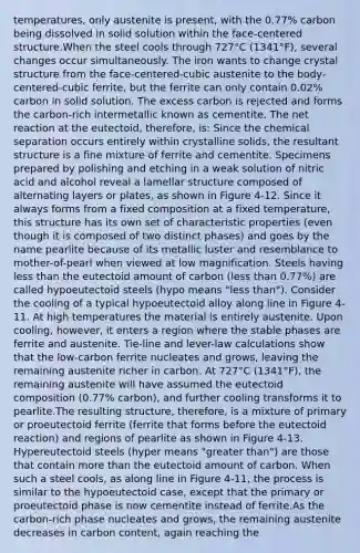 temperatures, only austenite is present, with the 0.77% carbon being dissolved in solid solution within the face-centered structure.When the steel cools through 727°C (1341°F), several changes occur simultaneously. The iron wants to change crystal structure from the face-centered-cubic austenite to the body-centered-cubic ferrite, but the ferrite can only contain 0.02% carbon in solid solution. The excess carbon is rejected and forms the carbon-rich intermetallic known as cementite. The net reaction at the eutectoid, therefore, is: Since the chemical separation occurs entirely within crystalline solids, the resultant structure is a fine mixture of ferrite and cementite. Specimens prepared by polishing and etching in a weak solution of nitric acid and alcohol reveal a lamellar structure composed of alternating layers or plates, as shown in Figure 4-12. Since it always forms from a fixed composition at a fixed temperature, this structure has its own set of characteristic properties (even though it is composed of two distinct phases) and goes by the name pearlite because of its metallic luster and resemblance to mother-of-pearl when viewed at low magnification. Steels having less than the eutectoid amount of carbon (less than 0.77%) are called hypoeutectoid steels (hypo means "less than"). Consider the cooling of a typical hypoeutectoid alloy along line in Figure 4-11. At high temperatures the material is entirely austenite. Upon cooling, however, it enters a region where the stable phases are ferrite and austenite. Tie-line and lever-law calculations show that the low-carbon ferrite nucleates and grows, leaving the remaining austenite richer in carbon. At 727°C (1341°F), the remaining austenite will have assumed the eutectoid composition (0.77% carbon), and further cooling transforms it to pearlite.The resulting structure, therefore, is a mixture of primary or proeutectoid ferrite (ferrite that forms before the eutectoid reaction) and regions of pearlite as shown in Figure 4-13. Hypereutectoid steels (hyper means "greater than") are those that contain more than the eutectoid amount of carbon. When such a steel cools, as along line in Figure 4-11, the process is similar to the hypoeutectoid case, except that the primary or proeutectoid phase is now cementite instead of ferrite.As the carbon-rich phase nucleates and grows, the remaining austenite decreases in carbon content, again reaching the