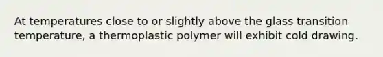 At temperatures close to or slightly above the glass transition temperature, a thermoplastic polymer will exhibit cold drawing.