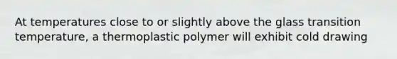 At temperatures close to or slightly above the glass transition temperature, a thermoplastic polymer will exhibit cold drawing