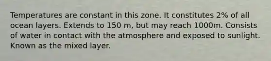 Temperatures are constant in this zone. It constitutes 2% of all ocean layers. Extends to 150 m, but may reach 1000m. Consists of water in contact with the atmosphere and exposed to sunlight. Known as the mixed layer.