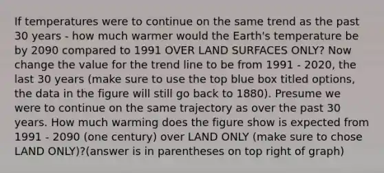 If temperatures were to continue on the same trend as the past 30 years - how much warmer would the Earth's temperature be by 2090 compared to 1991 OVER LAND SURFACES ONLY? Now change the value for the trend line to be from 1991 - 2020, the last 30 years (make sure to use the top blue box titled options, the data in the figure will still go back to 1880). Presume we were to continue on the same trajectory as over the past 30 years. How much warming does the figure show is expected from 1991 - 2090 (one century) over LAND ONLY (make sure to chose LAND ONLY)?(answer is in parentheses on top right of graph)