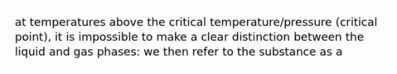 at temperatures above the critical temperature/pressure (critical point), it is impossible to make a clear distinction between the liquid and gas phases: we then refer to the substance as a