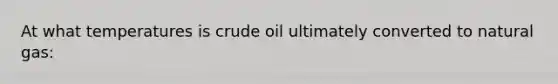 At what temperatures is crude oil ultimately converted to natural gas: