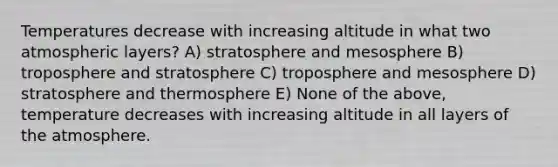 Temperatures decrease with increasing altitude in what two atmospheric layers? A) stratosphere and mesosphere B) troposphere and stratosphere C) troposphere and mesosphere D) stratosphere and thermosphere E) None of the above, temperature decreases with increasing altitude in all layers of the atmosphere.