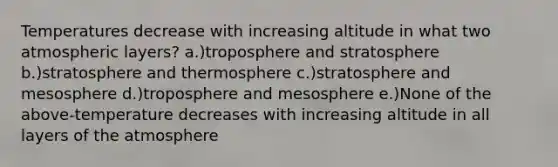 Temperatures decrease with increasing altitude in what two atmospheric layers? a.)troposphere and stratosphere b.)stratosphere and thermosphere c.)stratosphere and mesosphere d.)troposphere and mesosphere e.)None of the above-temperature decreases with increasing altitude in all layers of the atmosphere