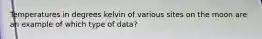 Temperatures in degrees kelvin of various sites on the moon are an example of which type of data?