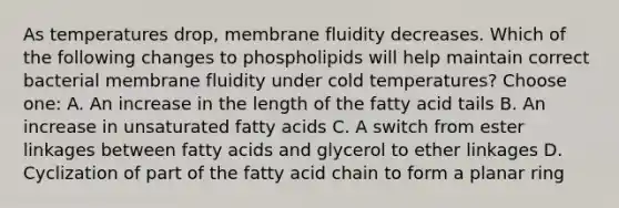 As temperatures drop, membrane fluidity decreases. Which of the following changes to phospholipids will help maintain correct bacterial membrane fluidity under cold temperatures? Choose one: A. An increase in the length of the fatty acid tails B. An increase in unsaturated fatty acids C. A switch from ester linkages between fatty acids and glycerol to ether linkages D. Cyclization of part of the fatty acid chain to form a planar ring