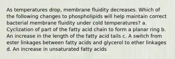 As temperatures drop, membrane fluidity decreases. Which of the following changes to phospholipids will help maintain correct bacterial membrane fluidity under cold temperatures? a. Cyclization of part of the fatty acid chain to form a planar ring b. An increase in the length of the fatty acid tails c. A switch from ester linkages between fatty acids and glycerol to ether linkages d. An increase in unsaturated fatty acids