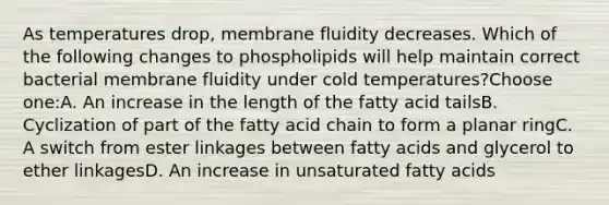 As temperatures drop, membrane fluidity decreases. Which of the following changes to phospholipids will help maintain correct bacterial membrane fluidity under cold temperatures?Choose one:A. An increase in the length of the fatty acid tailsB. Cyclization of part of the fatty acid chain to form a planar ringC. A switch from ester linkages between fatty acids and glycerol to ether linkagesD. An increase in unsaturated fatty acids