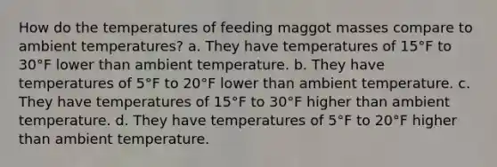 How do the temperatures of feeding maggot masses compare to ambient temperatures?​ a. They have temperatures of 15°F to 30°F lower than ambient temperature. b. They have temperatures of 5°F to 20°F lower than ambient temperature. c. They have temperatures of 15°F to 30°F higher than ambient temperature. d. They have temperatures of 5°F to 20°F higher than ambient temperature.