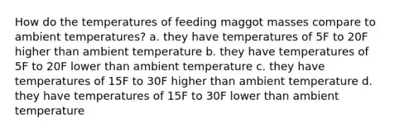 How do the temperatures of feeding maggot masses compare to ambient temperatures? a. they have temperatures of 5F to 20F higher than ambient temperature b. they have temperatures of 5F to 20F lower than ambient temperature c. they have temperatures of 15F to 30F higher than ambient temperature d. they have temperatures of 15F to 30F lower than ambient temperature