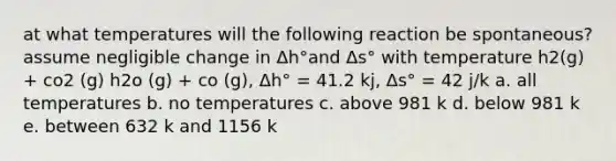 at what temperatures will the following reaction be spontaneous? assume negligible change in Δh°and Δs° with temperature h2(g) + co2 (g) h2o (g) + co (g), Δh° = 41.2 kj, Δs° = 42 j/k a. all temperatures b. no temperatures c. above 981 k d. below 981 k e. between 632 k and 1156 k