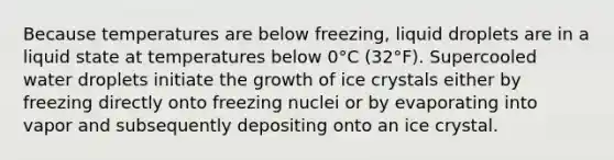 Because temperatures are below freezing, liquid droplets are in a liquid state at temperatures below 0°C (32°F). Supercooled water droplets initiate the growth of ice crystals either by freezing directly onto freezing nuclei or by evaporating into vapor and subsequently depositing onto an ice crystal.