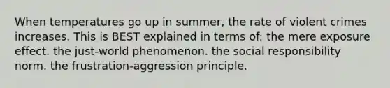 When temperatures go up in summer, the rate of violent crimes increases. This is BEST explained in terms of: the mere exposure effect. the just-world phenomenon. the social responsibility norm. the frustration-aggression principle.