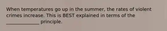 When temperatures go up in the summer, the rates of violent crimes increase. This is BEST explained in terms of the ______________ principle.