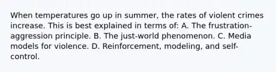 When temperatures go up in summer, the rates of violent crimes increase. This is best explained in terms of: A. The frustration-aggression principle. B. The just-world phenomenon. C. Media models for violence. D. Reinforcement, modeling, and self-control.