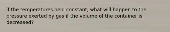 if the temperatures held constant, what will happen to the pressure exerted by gas if the volume of the container is decreased?