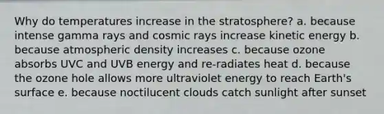 Why do temperatures increase in the stratosphere? a. because intense gamma rays and cosmic rays increase kinetic energy b. because atmospheric density increases c. because ozone absorbs UVC and UVB energy and re-radiates heat d. because the ozone hole allows more ultraviolet energy to reach Earth's surface e. because noctilucent clouds catch sunlight after sunset