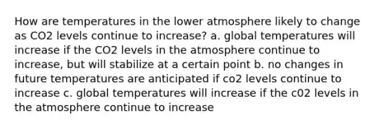 How are temperatures in the lower atmosphere likely to change as CO2 levels continue to increase? a. global temperatures will increase if the CO2 levels in the atmosphere continue to increase, but will stabilize at a certain point b. no changes in future temperatures are anticipated if co2 levels continue to increase c. global temperatures will increase if the c02 levels in the atmosphere continue to increase