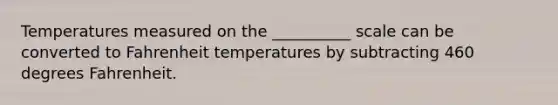 Temperatures measured on the __________ scale can be converted to Fahrenheit temperatures by subtracting 460 degrees Fahrenheit.