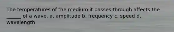 The temperatures of the medium it passes through affects the ______ of a wave. a. amplitude b. frequency c. speed d. wavelength