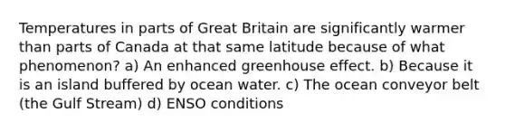 Temperatures in parts of Great Britain are significantly warmer than parts of Canada at that same latitude because of what phenomenon? a) An enhanced greenhouse effect. b) Because it is an island buffered by ocean water. c) The ocean conveyor belt (the Gulf Stream) d) ENSO conditions