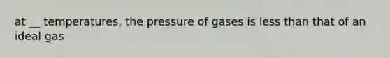 at __ temperatures, the pressure of gases is less than that of an ideal gas