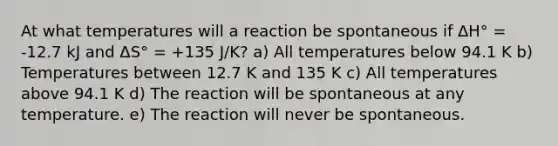 At what temperatures will a reaction be spontaneous if ΔH° = -12.7 kJ and ΔS° = +135 J/K? a) All temperatures below 94.1 K b) Temperatures between 12.7 K and 135 K c) All temperatures above 94.1 K d) The reaction will be spontaneous at any temperature. e) The reaction will never be spontaneous.