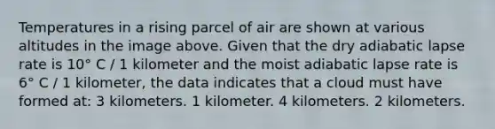 Temperatures in a rising parcel of air are shown at various altitudes in the image above. Given that the dry adiabatic lapse rate is 10° C / 1 kilometer and the moist adiabatic lapse rate is 6° C / 1 kilometer, the data indicates that a cloud must have formed at: 3 kilometers. 1 kilometer. 4 kilometers. 2 kilometers.