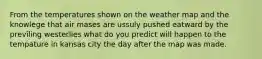 From the temperatures shown on the weather map and the knowlege that air mases are ussuly pushed eatward by the previling westerlies what do you predict will happen to the tempature in kansas city the day after the map was made.