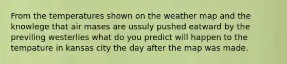 From the temperatures shown on the weather map and the knowlege that air mases are ussuly pushed eatward by the previling westerlies what do you predict will happen to the tempature in kansas city the day after the map was made.