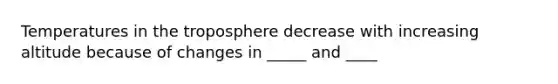 Temperatures in the troposphere decrease with increasing altitude because of changes in _____ and ____