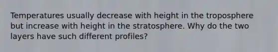 Temperatures usually decrease with height in the troposphere but increase with height in the stratosphere. Why do the two layers have such different profiles?