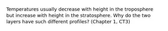 Temperatures usually decrease with height in the troposphere but increase with height in the stratosphere. Why do the two layers have such different profiles? (Chapter 1, CT3)